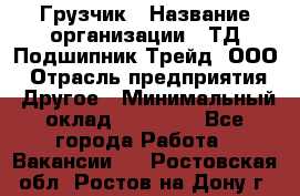 Грузчик › Название организации ­ ТД Подшипник Трейд, ООО › Отрасль предприятия ­ Другое › Минимальный оклад ­ 35 000 - Все города Работа » Вакансии   . Ростовская обл.,Ростов-на-Дону г.